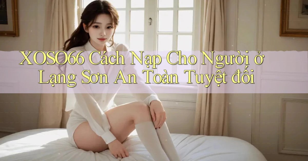 xoso66 cách nạp cho người ở Lạng Sơn an toàn tuyệt đối