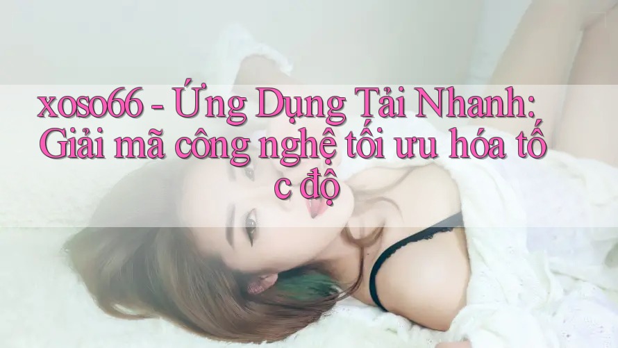 xoso66 - Ứng Dụng Tải Nhanh: Giải mã công nghệ tối ưu hóa tốc độ