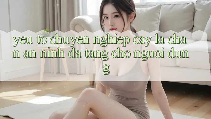 Yếu Tố “Chuyên nghiệp cậy” - Lá Chắn An ninh Đa Tầng Cho Người Dùng Yếu Tố “Chuyên nghiệp cậy” - Lá Chắn An ninh Đa Tầng Cho Người Dùng
