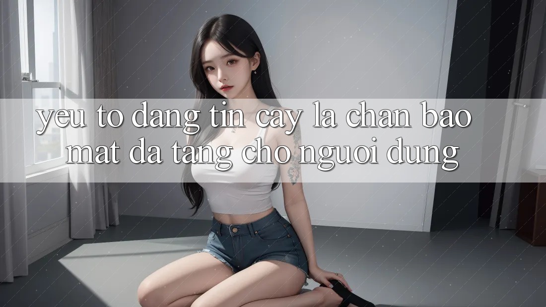Yếu Tố “Đáng tin cậy” - Lá Chắn Bảo Mật Đa Tầng Cho Người Dùng Yếu Tố “Đáng tin cậy” - Lá Chắn Bảo Mật Đa Tầng Cho Người Dùng
