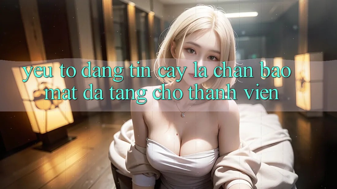Yếu Tố “Đáng tin cậy” - Lá Chắn Bảo Mật Đa Tầng Cho Thành viên Yếu Tố “Đáng tin cậy” - Lá Chắn Bảo Mật Đa Tầng Cho Thành viên