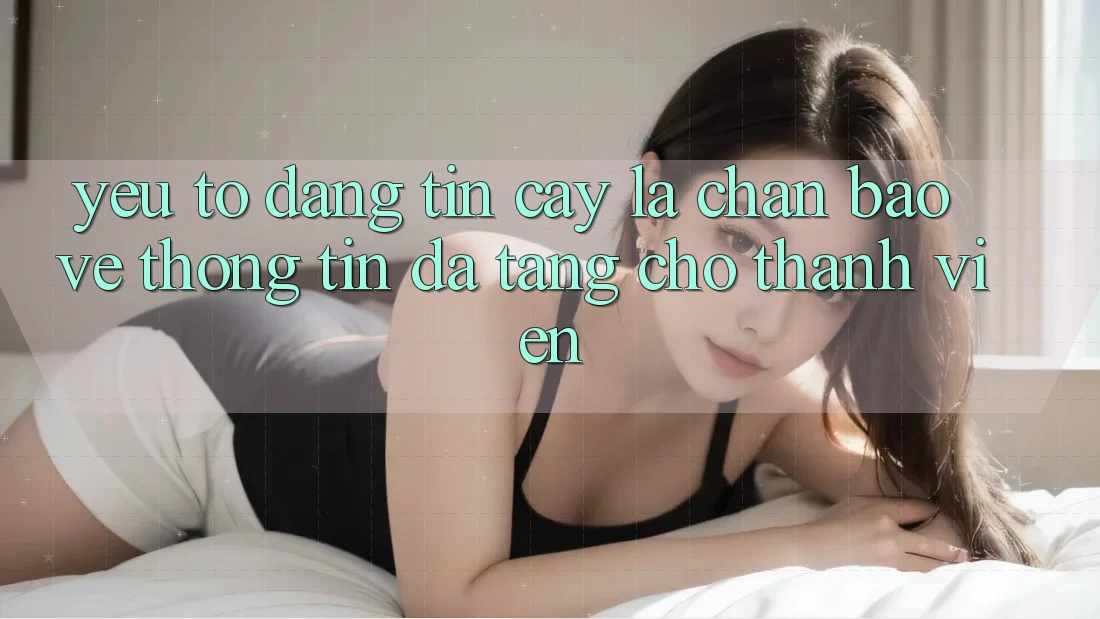 Yếu Tố “Đáng tin cậy” - Lá Chắn Bảo vệ thông tin Đa Tầng Cho Thành viên