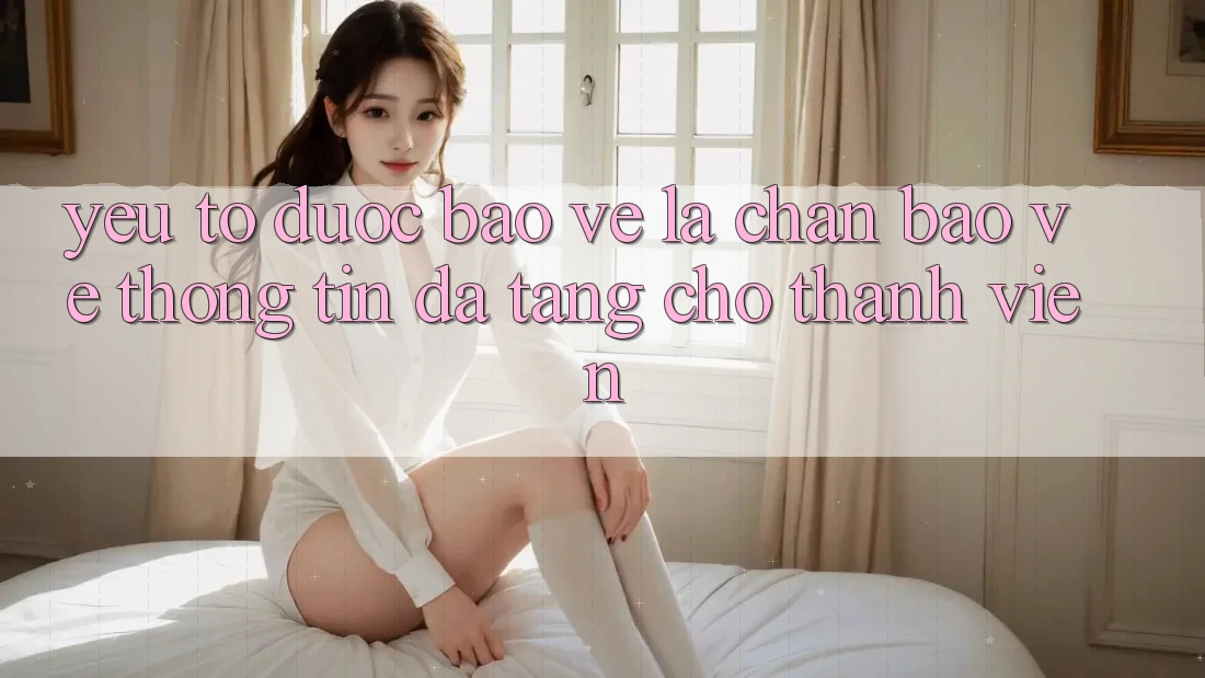 Yếu Tố “Được bảo vệ” - Lá Chắn Bảo vệ thông tin Đa Tầng Cho Thành viên Yếu Tố “Được bảo vệ” - Lá Chắn Bảo vệ thông tin Đa Tầng Cho Thành viên