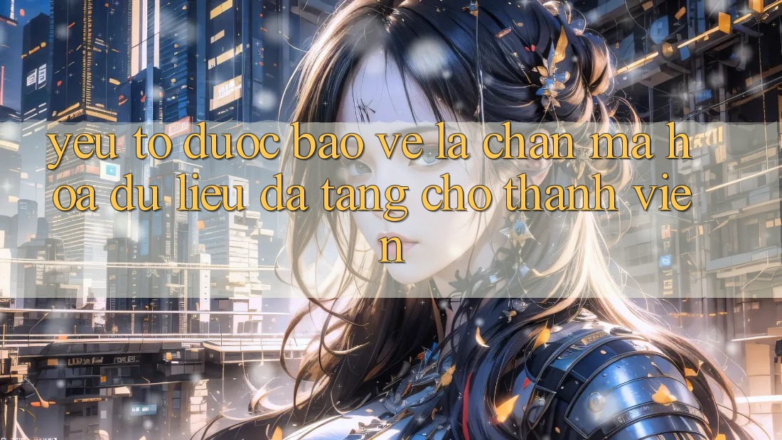 Yếu Tố “Được bảo vệ” - Lá Chắn Mã hóa dữ liệu Đa Tầng Cho Thành viên